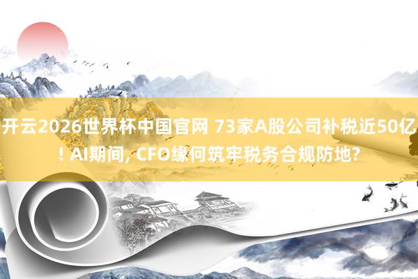 开云2026世界杯中国官网 73家A股公司补税近50亿! AI期间, CFO缘何筑牢税务合规防地?