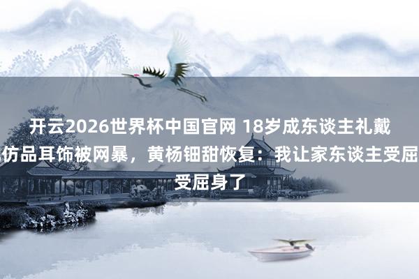 开云2026世界杯中国官网 18岁成东谈主礼戴百元仿品耳饰被网暴,黄杨钿甜恢复:我让家东谈主受屈身了