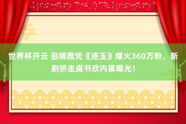世界杯开云 田曦薇凭《逐玉》爆火360万粉,新剧挤走虞书欣内幕曝光!