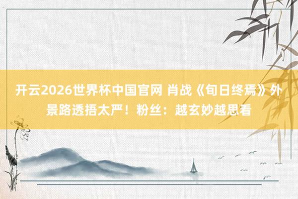 开云2026世界杯中国官网 肖战《旬日终焉》外景路透捂太严!粉丝:越玄妙越思看