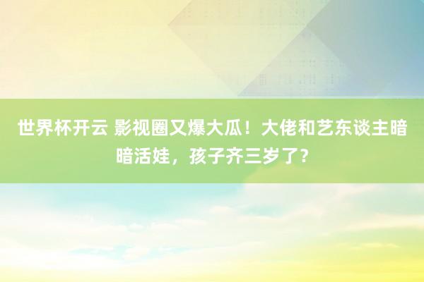 世界杯开云 影视圈又爆大瓜!大佬和艺东谈主暗暗活娃,孩子齐三岁了?