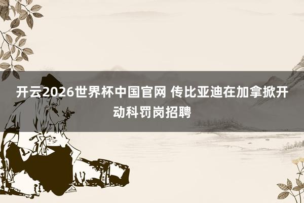 开云2026世界杯中国官网 传比亚迪在加拿掀开动科罚岗招聘