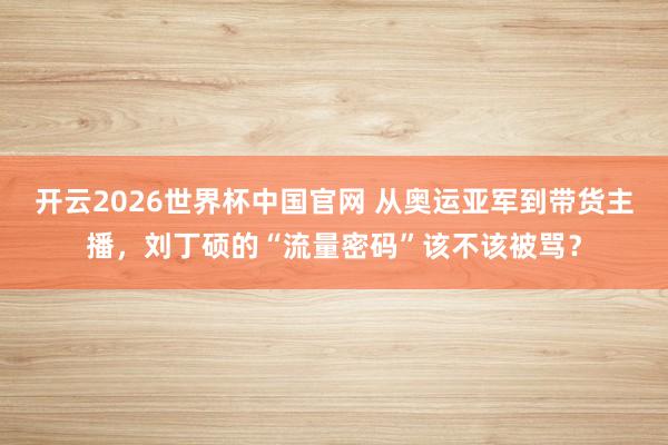 开云2026世界杯中国官网 从奥运亚军到带货主播，刘丁硕的“流量密码”该不该被骂？