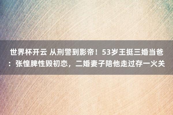 世界杯开云 从刑警到影帝！53岁王挺三婚当爸：张惶脾性毁初恋，二婚妻子陪他走过存一火关