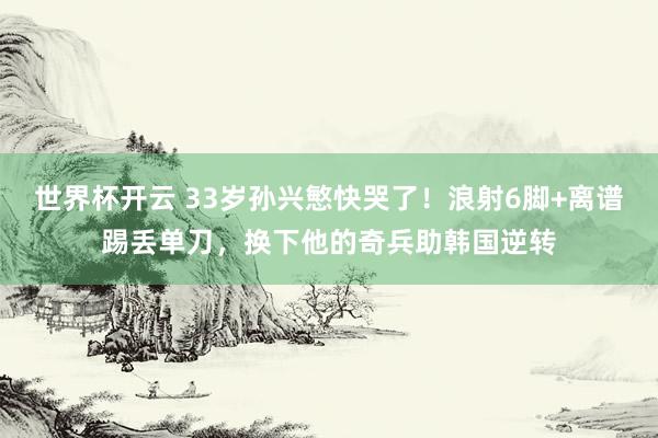 世界杯开云 33岁孙兴慜快哭了!浪射6脚+离谱踢丢单刀,换下他的奇兵助韩国逆转