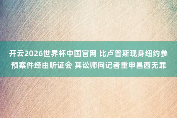开云2026世界杯中国官网 比卢普斯现身纽约参预案件经由听证会 其讼师向记者重申昌西无罪