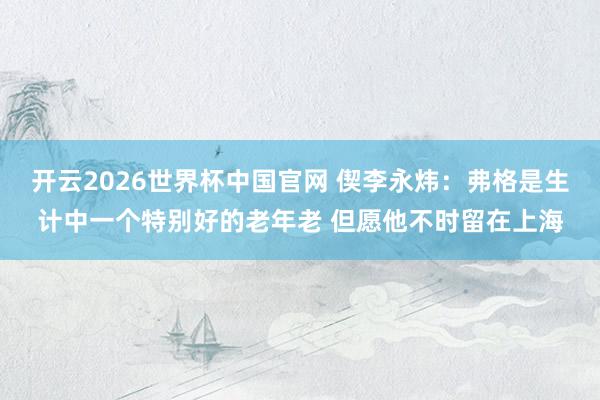 开云2026世界杯中国官网 偰李永炜：弗格是生计中一个特别好的老年老 但愿他不时留在上海