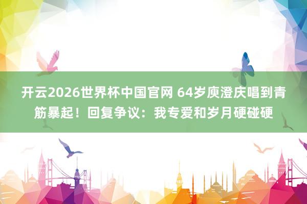 开云2026世界杯中国官网 64岁庾澄庆唱到青筋暴起!回复争议:我专爱和岁月硬碰硬