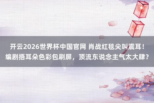 开云2026世界杯中国官网 肖战红毯尖叫震耳!编剧捂耳朵色彩包刷屏,顶流东说念主气太大肆?