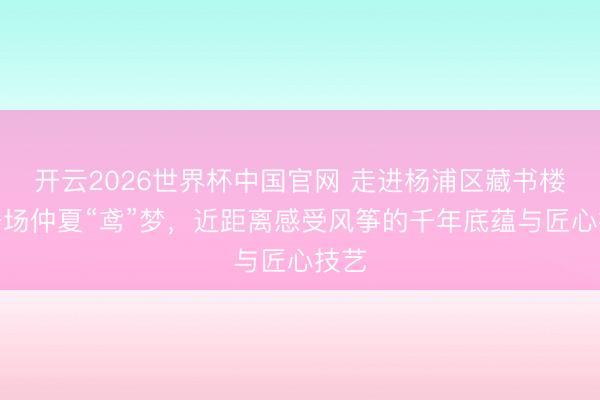 开云2026世界杯中国官网 走进杨浦区藏书楼赴一场仲夏“鸢”梦,近距离感受风筝的千年底蕴与匠心技艺