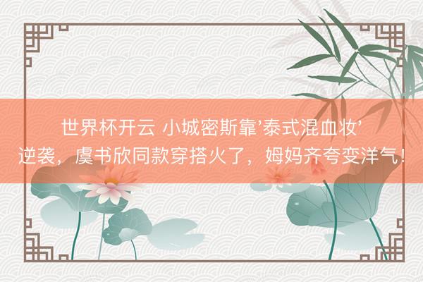世界杯开云 小城密斯靠'泰式混血妆'逆袭,虞书欣同款穿搭火了,姆妈齐夸变洋气!