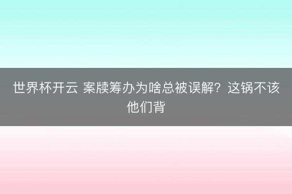 世界杯开云 案牍筹办为啥总被误解?这锅不该他们背