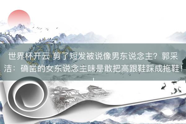 世界杯开云 剪了短发被说像男东说念主?郭采洁:确凿的女东说念主味是敢把高跟鞋踩成拖鞋!