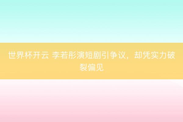 世界杯开云 李若彤演短剧引争议,却凭实力破裂偏见