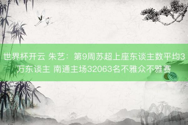 世界杯开云 朱艺：第9周苏超上座东谈主数平均3万东谈主 南通主场32063名不雅众不雅赛