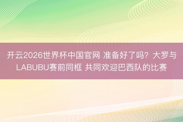 开云2026世界杯中国官网 准备好了吗？大罗与LABUBU赛前同框 共同欢迎巴西队的比赛