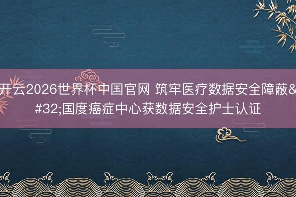 开云2026世界杯中国官网 筑牢医疗数据安全障蔽 国度癌症中心获数据安全护士认证