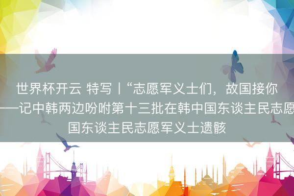 世界杯开云 特写丨“志愿军义士们,故国接你们回家!”——记中韩两边吩咐第十三批在韩中国东谈主民志愿军义士遗骸