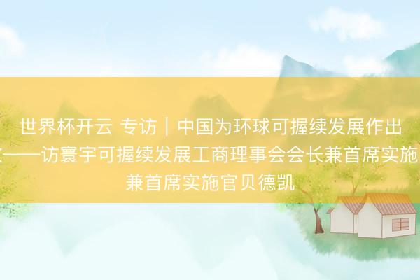 世界杯开云 专访｜中国为环球可握续发展作出伏击孝敬——访寰宇可握续发展工商理事会会长兼首席实施官贝德凯