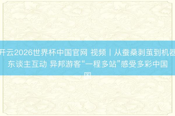 开云2026世界杯中国官网 视频丨从蚕桑剥茧到机器东谈主互动 异邦游客“一程多站”感受多彩中国