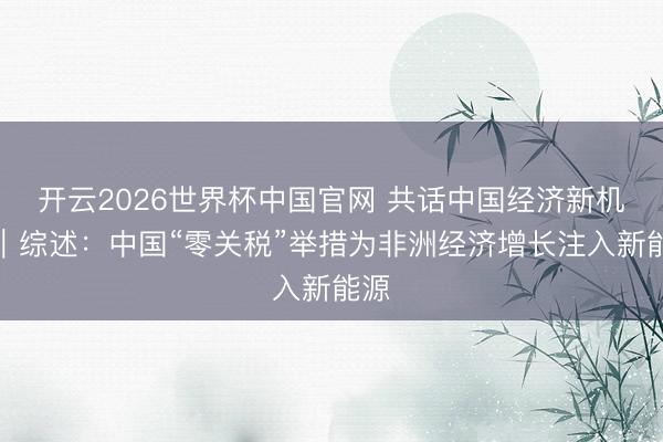 开云2026世界杯中国官网 共话中国经济新机遇|综述:中国“零关税”举措为非洲经济增长注入新能源