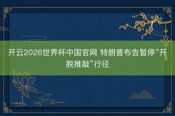 开云2026世界杯中国官网 特朗普布告暂停“开脱推敲”行径