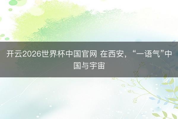 开云2026世界杯中国官网 在西安,“一语气”中国与宇宙