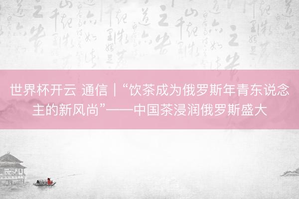 世界杯开云 通信|“饮茶成为俄罗斯年青东说念主的新风尚”——中国茶浸润俄罗斯盛大
