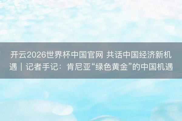 开云2026世界杯中国官网 共话中国经济新机遇|记者手记:肯尼亚“绿色黄金”的中国机遇