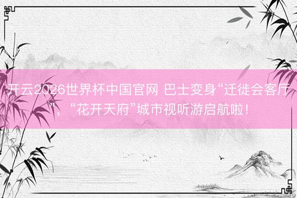 开云2026世界杯中国官网 巴士变身“迁徙会客厅”,“花开天府”城市视听游启航啦!