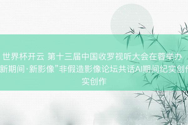 世界杯开云 第十三届中国收罗视听大会在蓉举办 “新期间·新影像”非假造影像论坛共话AI期间纪实创作