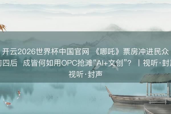 开云2026世界杯中国官网 《哪吒》票房冲进民众前四后 成皆何如用OPC抢滩“AI+文创”?丨视听·封声