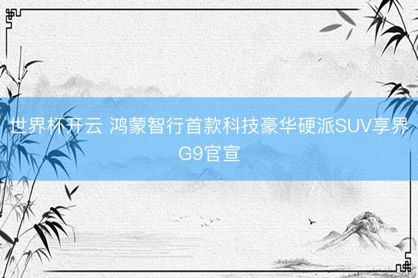 世界杯开云 鸿蒙智行首款科技豪华硬派SUV享界G9官宣