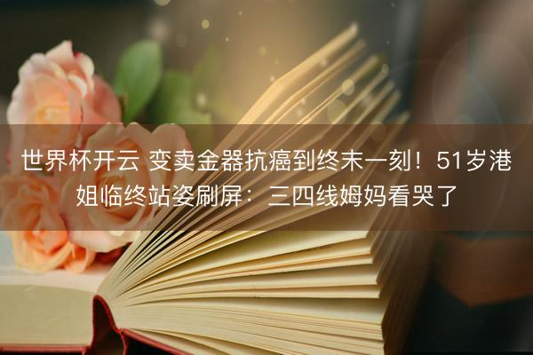 世界杯开云 变卖金器抗癌到终末一刻!51岁港姐临终站姿刷屏:三四线姆妈看哭了