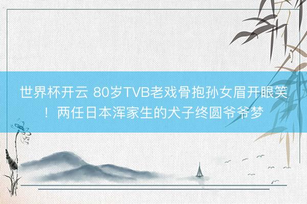 世界杯开云 80岁TVB老戏骨抱孙女眉开眼笑!两任日本浑家生的犬子终圆爷爷梦