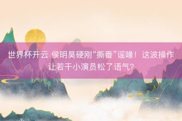 世界杯开云 侯明昊硬刚“撕番”谣喙！这波操作让若干小演员松了语气？
