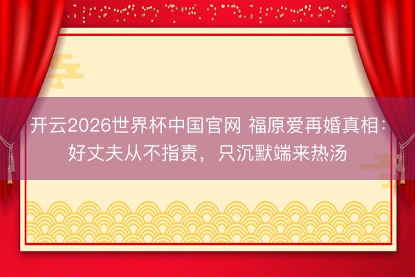 开云2026世界杯中国官网 福原爱再婚真相:好丈夫从不指责,只沉默端来热汤