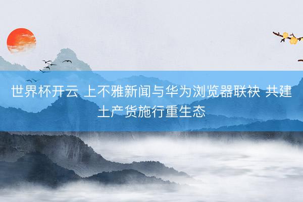 世界杯开云 上不雅新闻与华为浏览器联袂 共建土产货施行重生态