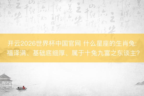 开云2026世界杯中国官网 什么星座的生肖兔: 福泽满、基础底细厚、属于十兔九富之东谈主?