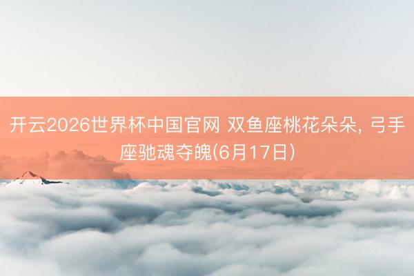 开云2026世界杯中国官网 双鱼座桃花朵朵, 弓手座驰魂夺魄(6月17日)