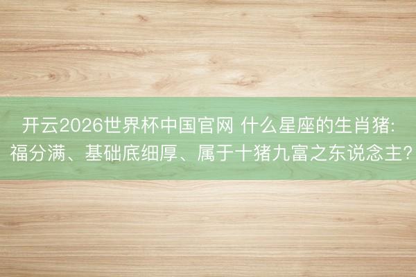 开云2026世界杯中国官网 什么星座的生肖猪: 福分满、基础底细厚、属于十猪九富之东说念主?