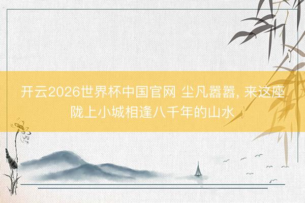 开云2026世界杯中国官网 尘凡嚣嚣, 来这座陇上小城相逢八千年的山水