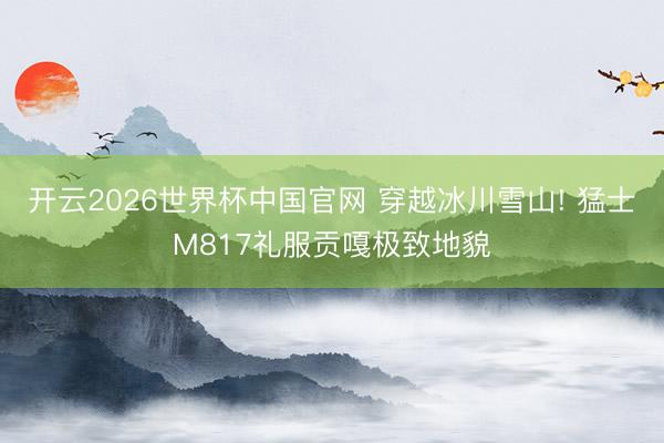 开云2026世界杯中国官网 穿越冰川雪山! 猛士M817礼服贡嘎极致地貌