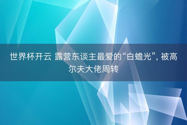 世界杯开云 露营东谈主最爱的“白蟾光”， 被高尔夫大佬周转