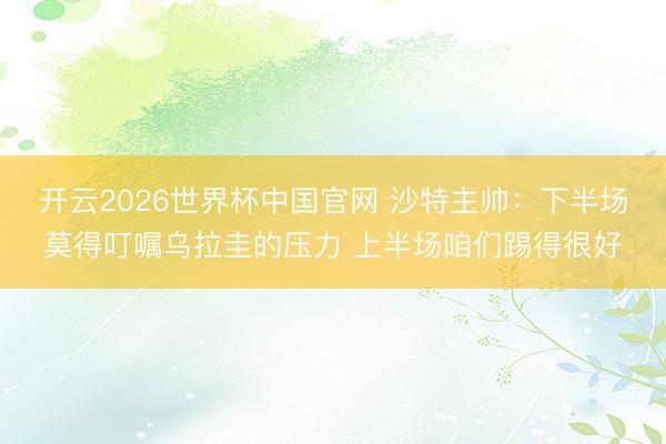 开云2026世界杯中国官网 沙特主帅:下半场莫得叮嘱乌拉圭的压力 上半场咱们踢得很好