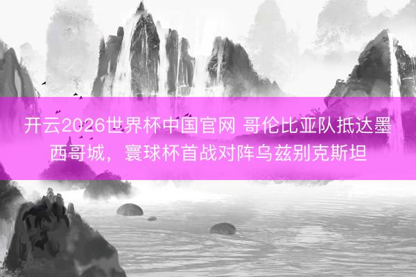 开云2026世界杯中国官网 哥伦比亚队抵达墨西哥城，寰球杯首战对阵乌兹别克斯坦
