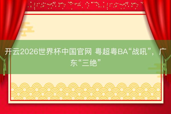 开云2026世界杯中国官网 粤超粤BA“战吼”,广东“三绝”