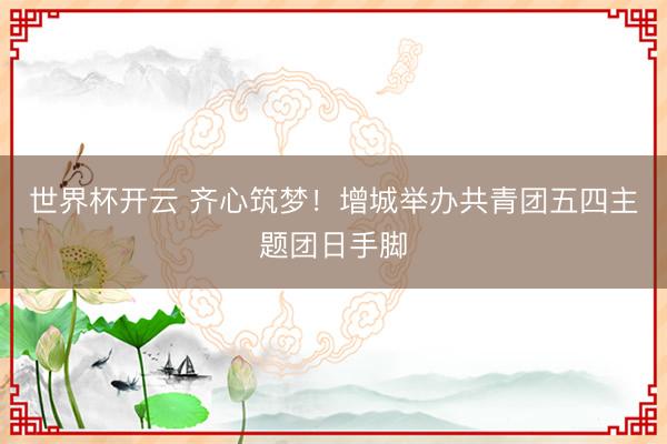 世界杯开云 齐心筑梦!增城举办共青团五四主题团日手脚