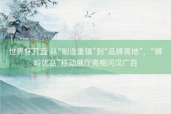 世界杯开云 从“制造重镇”到“品牌高地”,“狮岭优品”移动展厅亮相河汉广百