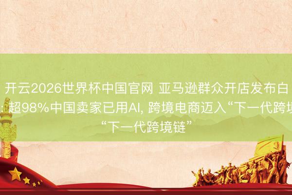 开云2026世界杯中国官网 亚马逊群众开店发布白皮书: 超98%中国卖家已用AI, 跨境电商迈入“下一代跨境链”